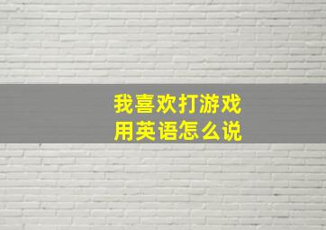 我喜欢打游戏 用英语怎么说